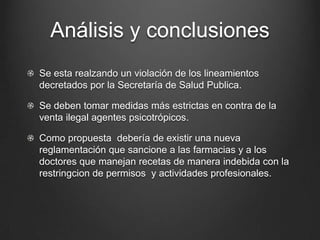 Análisis y conclusiones
Se esta realzando un violación de los lineamientos
decretados por la Secretaría de Salud Publica.
Se deben tomar medidas más estrictas en contra de la
venta ilegal agentes psicotrópicos.
Como propuesta debería de existir una nueva
reglamentación que sancione a las farmacias y a los
doctores que manejan recetas de manera indebida con la
restringcion de permisos y actividades profesionales.
 