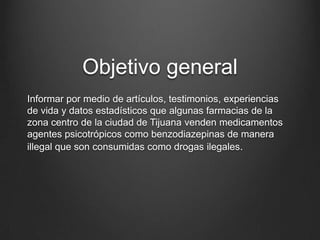 Objetivo general
Informar por medio de artículos, testimonios, experiencias
de vida y datos estadísticos que algunas farmacias de la
zona centro de la ciudad de Tijuana venden medicamentos
agentes psicotrópicos como benzodiazepinas de manera
illegal que son consumidas como drogas ilegales.
 