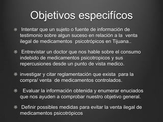 Objetivos especifícos
Intentar que un sujeto o fuente de información de
testimonio sobre algun suceso en relación a la venta
ilegal de medicamentos psicotrópicos en Tijuana..
Entrevistar un doctor que nos hable sobre el consumo
indebido de medicamentos psicotropicos y sus
repercusiones desde un punto de vista medico.
investigar y citar reglamentación que exista para la
compra/ venta de medicamentos controlados.
Evaluar la información obtenida y enumerar enuciados
que nos ayuden a comprobar nuestro objetivo general.
Definir possibles medidas para evitar la venta ilegal de
medicamentos psicotrópicos
 