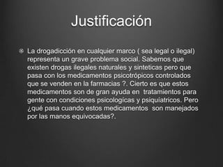 Justificación
La drogadicción en cualquier marco ( sea legal o ilegal)
representa un grave problema social. Sabemos que
existen drogas ilegales naturales y sinteticas pero que
pasa con los medicamentos psicotrópicos controlados
que se venden en la farmacias ?. Cierto es que estos
medicamentos son de gran ayuda en tratamientos para
gente con condiciones psicologícas y psiquíatricos. Pero
¿qué pasa cuando estos medicamentos son manejados
por las manos equivocadas?.
 