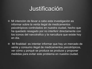 Justificación
Mi intención de llevar a cabo esta investigación es
informar sobre la venta ilegal de medicamentos
psicotrópicos controlados en nuestra ciudad, hecho que
ha quedado resagado por no interferir directamente con
los iconos del narcotrafico y la narcultura que existe hoy
en día.
Mi finalidad es intentar informar que hay un mercado de
venta y consumo ilegal de medicamentos psicotrópicos,
ver cómo y porqué se produce se produce y proponer
medidas para evitar este problema en nuestra ciudad.
 