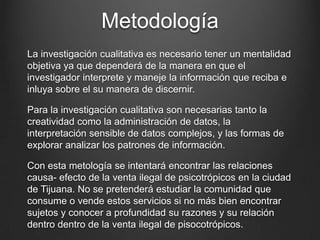 Metodología
La investigación cualitativa es necesario tener un mentalidad
objetiva ya que dependerá de la manera en que el
investigador interprete y maneje la información que reciba e
inluya sobre el su manera de discernir.
Para la investigación cualitativa son necesarias tanto la
creatividad como la administración de datos, la
interpretación sensible de datos complejos, y las formas de
explorar analizar los patrones de información.
Con esta metología se intentará encontrar las relaciones
causa- efecto de la venta ilegal de psicotrópicos en la ciudad
de Tijuana. No se pretenderá estudiar la comunidad que
consume o vende estos servicios si no más bien encontrar
sujetos y conocer a profundidad su razones y su relación
dentro dentro de la venta ilegal de pisocotrópicos.
 