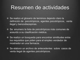Resumen de actividades
Se realizo el glosario de terminos dejando claro la
definición de psicotrópicos, agentes psicotrópicos, venta
ilegal y benzodiazepinas.
Se enumero la lista de psicotrópicos más comunes de
aceurdo a su clasificación médica.
Se realizo un bosqueda para encontrar similitudes entre
los requisitos que piden para el empleo vendedor de
mostrador en una farmacia.
Se elaboro un archivo de antecedentes sobre casos de
venta ilegal de agentes psicotrópicos.
 