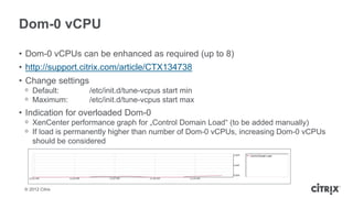 Dom-0 vCPU

• Dom-0 vCPUs can be enhanced as required (up to 8)
• http://support.citrix.com/article/CTX134738
• Change settings
 ᵒ Default:         /etc/init.d/tune-vcpus start min
 ᵒ Maximum:         /etc/init.d/tune-vcpus start max
• Indication for overloaded Dom-0
 ᵒ XenCenter performance graph for „Control Domain Load“ (to be added manually)
 ᵒ If load is permanently higher than number of Dom-0 vCPUs, increasing Dom-0 vCPUs
   should be considered




 © 2012 Citrix
 