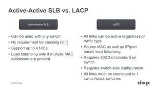 Active-Active SLB vs. LACP

                 Active-Active SLB                         LACP



• Can be used with any switch           • All links can be active regardless of
• No requirement for stacking (6.1)       traffic type
• Support up to 4 NICs                  • Source MAC as well as IP/port
                                          based load balancing
• Load balancing only if multiple MAC
  addresses are present                 • Requires 802.3ad standard on
                                          switch
                                        • Requires switch-side configuration
                                        • All links must be connected to 1
                                          switch/stack switches
 © 2012 Citrix
 