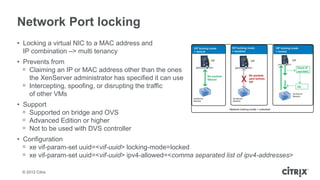 Network Port locking
• Locking a virtual NIC to a MAC address and
  IP combination –> multi tenancy
• Prevents from
  ᵒ Claiming an IP or MAC address other than the ones
    the XenServer administrator has specified it can use
  ᵒ Intercepting, spoofing, or disrupting the traffic
    of other VMs
• Support
  ᵒ Supported on bridge and OVS
  ᵒ Advanced Edition or higher
  ᵒ Not to be used with DVS controller
• Configuration
  ᵒ xe vif-param-set uuid=<vif-uuid> locking-mode=locked
  ᵒ xe vif-param-set uuid=<vif-uuid> ipv4-allowed=<comma separated list of ipv4-addresses>

 © 2012 Citrix
 