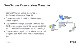 XenServer Conversion Manager

• Convert VMware virtual machines to
  XenServer (vSphere 4.0 & 4.1)
• Convert multiple virtual machines in one
  simple wizard
• Map network settings between VMware and
  XenServer so your converted virtual machines
  will come up with the proper network settings
• Choose the storage location where you would
  like your new XenServer virtual machines to
  run

 © 2012 Citrix
 
