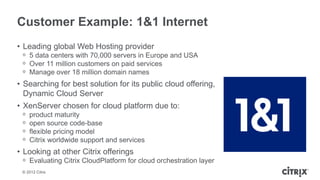 Customer Example: 1&1 Internet
• Leading global Web Hosting provider
 ᵒ 5 data centers with 70,000 servers in Europe and USA
 ᵒ Over 11 million customers on paid services
 ᵒ Manage over 18 million domain names
• Searching for best solution for its public cloud offering,
  Dynamic Cloud Server
• XenServer chosen for cloud platform due to:
 ᵒ   product maturity
 ᵒ   open source code-base
 ᵒ   flexible pricing model
 ᵒ   Citrix worldwide support and services
• Looking at other Citrix offerings
 ᵒ Evaluating Citrix CloudPlatform for cloud orchestration layer
 © 2012 Citrix
 