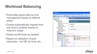 Workload Balancing

• Automated guest start-up and
  management based on defined
  policy
• Guests automatically migrate from
  one host to another based on
  resource usage
• Power-on/off hosts as needed
• Report on utilization of pool
  resources – by VM, by host, etc.



 © 2012 Citrix
 