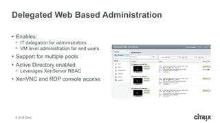 Delegated Web Based Administration

• Enables:
 ᵒ IT delegation for administrators
 ᵒ VM level administration for end users
• Support for multiple pools
• Active Directory enabled
 ᵒ Leverages XenServer RBAC
• XenVNC and RDP console access




 © 2012 Citrix
 
