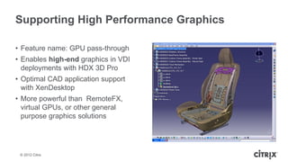 Supporting High Performance Graphics

• Feature name: GPU pass-through
• Enables high-end graphics in VDI
  deployments with HDX 3D Pro
• Optimal CAD application support
  with XenDesktop
• More powerful than RemoteFX,
  virtual GPUs, or other general
  purpose graphics solutions




 © 2012 Citrix
 