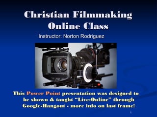 Christian Filmmaking
        Online Class
         Instructor: Norton Rodriguez




This Power Point presentation was designed to
   be shown & taught “Live-Online” through
   Google-Hangout - more info on last frame!
                                         1
 