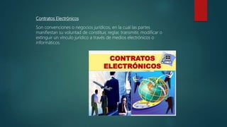 Contratos Electrónicos
Son convenciones o negocios jurídicos, en la cual las partes
manifiestan su voluntad de constituir, reglar, transmitir, modificar o
extinguir un vínculo jurídico a través de medios electrónicos o
informáticos.
 