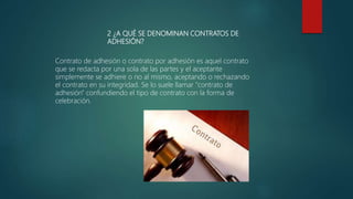 2 ¿A QUÉ SE DENOMINAN CONTRATOS DE
ADHESIÓN?
Contrato de adhesión o contrato por adhesión es aquel contrato
que se redacta por una sola de las partes y el aceptante
simplemente se adhiere o no al mismo, aceptando o rechazando
el contrato en su integridad. Se lo suele llamar "contrato de
adhesión" confundiendo el tipo de contrato con la forma de
celebración.
 