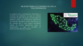 RELACION TIENEN LOS CONTRATOS DE CON LA
TELECONTRATACIÓN
La relación de la contratación informática y
contrato de adhesión; es que en ambos
contratos se fijan clausulas y la otra parte se
adhiere a ellas. La contratación electrónica
vía Internet mediante correo electrónico se
da cuando dos o más sujetos acordaran
utilizar el correo electrónico para la
negociación, y que el contrato se
perfeccionara de esta manera.
 