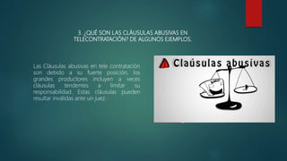 3. ¿QUÉ SON LAS CLÁUSULAS ABUSIVAS EN
TELECONTRATACIÓN? DE ALGUNOS EJEMPLOS.
Las Cláusulas abusivas en tele contratación
son debido a su fuerte posición, los
grandes productores incluyen a veces
cláusulas tendentes a limitar su
responsabilidad. Estas cláusulas pueden
resultar inválidas ante un juez.
 
