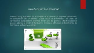 EN QUÉ CONSISTE EL OUTSOURCING ?
El Outsourcing, aplicado a las Tecnologías de la información, se puede definir como
la contratación de un tercero, puede incluir la transferencia de áreas de
operaciones a proveedores externos de servicios de gerencia. Estas transacciones
pueden abarcar la cesión de hardware y centros de cómputos, la transferencia de
licencias de software y personal.
 
