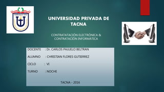 CONTRATATACIÓN ELECTRÓNICA &
CONTRATACIÓN INFORMÁTICA
UNIVERSIDAD PRIVADA DE
TACNA
DOCENTE : Dr. CARLOS PAJUELO BELTRAN
ALUMNO : CHRISTIAN FLORES GUTIERREZ
CICLO : VI
TURNO : NOCHE
TACNA - 2016
 