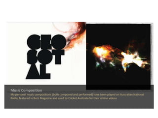 Music CompositionMy personal music compositions (both composed and performed) have been played on Australian National Radio, featured in Buzz Magazine and used by Cricket Australia for their online videos