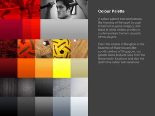 Colour PaletteA colour palette that emphasises the intensity of the sport through tinted red in-game imagery, and black & white athletic profiles to contemporises the hero aspects of the players.From the streets of Bangkok to the beaches of Malaysia and the sports centres of Singapore, our palette takes textural cues from the these exotic locations and also the distinctive rattan ball variations