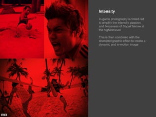 IntensityIn-game photography is tinted red to amplify the intensity, passion and fierceness of SepakTakraw at the highest levelThis is then combined with the shattered graphic effect to create a dynamic and in-motion image