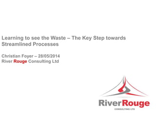 Learning to see the Waste – The Key Step towards
Streamlined Processes
Christian Foyer – 28/05/2014
River Rouge Consulting Ltd
 