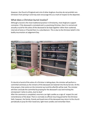 However, the Church of England and a lot of other Anglican churches do not prohibit non-
Christians from joining in and may even encourage this as a mark of respect to the departed.
What does a Christian burial involve?
Although a burial is the most traditional practice in Christianity, most Anglicans support
cremation. If the deceased is cremated and is a practising Christian, then it is normal and
actually crucial for the ashes of the deceased to be kept together rather than scattered,
interred at home or if buried then in a columbarium. This is due to the Christian belief in the
bodily resurrection at Judgement Day.
If a burial or burial of the ashes of a Christian is taking place, the minister will perform a
committal ceremony as the remains of the deceased are lowered into the burial site. At this
time prayers, that centre on the immortal soul and the afterlife will be read. The minister
will then conclude the committal by praying for the deceased’s soul and reciting the
omnipresent ‘ashes to ashes, dust to dust’
After the ceremony is completed, mourners can light candles as a sign of respect for and
remembrance of the dead. There is normally no official mourning period for the Christian
faith, however, the family, friends and loved ones of the deceased may return to the church
periodically to pray for their loved one, light more candles and remember them.
 