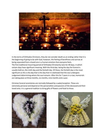 In the terms of Orthodox Christians, they do not consider death as an ending rather that it is
the beginning of going to be with God, however, the feeling of bereftness and sorrow at
being separated from a loved one is a human emotion that everyone feels.
The first traditional mourning period of Orthodox Christianity lasts for 40 days, in which
certain days have significant meaning. With the third day being the day the funeral is
usually held on, the ninth day and the fortieth day. Of these, the fortieth day is the most
significant as this is the day that is the day that it is believed that the soul undergoes
Judgement determining where the soul remains. After this for 7 years in a row, memorials
are taking place at three months, six months, nine months and a year.
Christian funeral ceremonies are normally followed by a wake/reception. These are
extremely personal and depend on the personalities and passions of the deceased and their
loved ones. It is a general tradition to bring gifts of flowers and food to these.
 