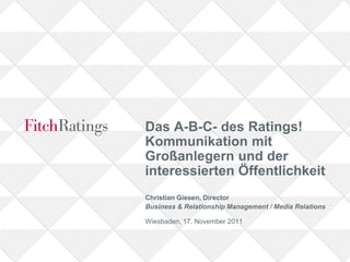 Das A-B-C- des Ratings!
Kommunikation mit
Großanlegern und der
interessierten Öffentlichkeit
Christian Giesen, Director
Business & Relationship Management / Media Relations

Wiesbaden, 17. November 2011
 