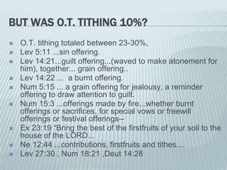 BUT WAS O.T. TITHING 10%?
 O.T. tithing totaled between 23-30%,
 Lev 5:11 ...sin offering.
 Lev 14:21...guilt offering...(waved to make atonement for
him), together... grain offering..
 Lev 14:22 ... a burnt offering.
 Num 5:15 ... a grain offering for jealousy, a reminder
offering to draw attention to guilt.
 Num 15:3 ...offerings made by fire...whether burnt
offerings or sacrifices, for special vows or freewill
offerings or festival offerings--
 Ex 23:19 “Bring the best of the firstfruits of your soil to the
house of the LORD...
 Ne 12:44 ...contributions, firstfruits and tithes....
 Lev 27:30 , Num 18:21 ,Deut 14:28
 