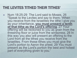 THE LEVITES TITHED THEIR TITHES'
 Num 18:25-29 The Lord said to Moses, 26
"Speak to the Levites and say to them: 'When
you receive from the Israelites the tithe I give you
as your inheritance, you must present a tenth
of that tithe as the Lord's offering. 27 Your
offering will be reckoned to you as grain from the
threshing floor or juice from the winepress. 28 In
this way you also will present an offering to the
Lord from all the tithes you receive from the
Israelites. From these tithes you must give the
Lord's portion to Aaron the priest. 29 You must
present as the Lord's portion the best and holiest
part of everything given to you.'
 