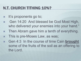 N.T. CHURCH TITHING 10%?
 It’s proponents go to;
 Gen 14:20 And blessed be God Most High,
who delivered your enemies into your hand.“
 Then Abram gave him a tenth of everything.
 This is pre-Moses Law, as was;
 Gen 4:3 In the course of time Cain brought
some of the fruits of the soil as an offering to
the Lord.
 