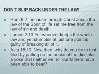 DON’T SLIP BACK UNDER THE LAW!
 Rom 8:2 because through Christ Jesus the
law of the Spirit of life set me free from the
law of sin and death.
 James 2:10 For whoever keeps the whole
law and yet stumbles at just one point is
guilty of breaking all of it.
 Acts 15:10 Now then, why do you try to test
God by putting on the necks of the disciples
a yoke that neither we nor our fathers have
been able to bear?
 