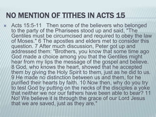 NO MENTION OF TITHES IN ACTS 15
 Acts 15:5-11 Then some of the believers who belonged
to the party of the Pharisees stood up and said, "The
Gentiles must be circumcised and required to obey the law
of Moses." 6 The apostles and elders met to consider this
question. 7 After much discussion, Peter got up and
addressed them: "Brothers, you know that some time ago
God made a choice among you that the Gentiles might
hear from my lips the message of the gospel and believe.
8 God, who knows the heart, showed that he accepted
them by giving the Holy Spirit to them, just as he did to us.
9 He made no distinction between us and them, for he
purified their hearts by faith. 10 Now then, why do you try
to test God by putting on the necks of the disciples a yoke
that neither we nor our fathers have been able to bear? 11
No! We believe it is through the grace of our Lord Jesus
that we are saved, just as they are."
 