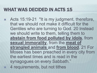 WHAT WAS DECIDED IN ACTS 15
 Acts 15:19-21 "It is my judgment, therefore,
that we should not make it difficult for the
Gentiles who are turning to God. 20 Instead
we should write to them, telling them to
abstain from food polluted by idols, from
sexual immorality, from the meat of
strangled animals and from blood. 21 For
Moses has been preached in every city from
the earliest times and is read in the
synagogues on every Sabbath.”
 4 requirements, but not tithes
 