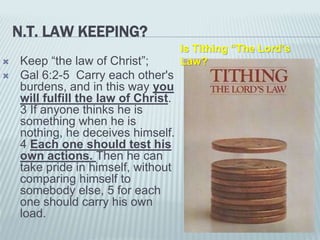 N.T. LAW KEEPING?
 Keep “the law of Christ”;
 Gal 6:2-5 Carry each other's
burdens, and in this way you
will fulfill the law of Christ.
3 If anyone thinks he is
something when he is
nothing, he deceives himself.
4 Each one should test his
own actions. Then he can
take pride in himself, without
comparing himself to
somebody else, 5 for each
one should carry his own
load.
Is Tithing “The Lord’s
Law?
 