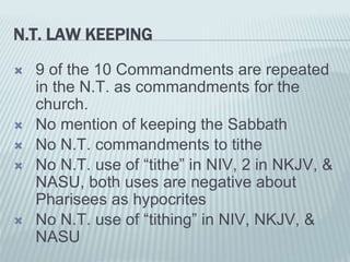 N.T. LAW KEEPING
 9 of the 10 Commandments are repeated
in the N.T. as commandments for the
church.
 No mention of keeping the Sabbath
 No N.T. commandments to tithe
 No N.T. use of “tithe” in NIV, 2 in NKJV, &
NASU, both uses are negative about
Pharisees as hypocrites
 No N.T. use of “tithing” in NIV, NKJV, &
NASU
 