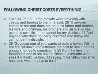 FOLLOWING CHRIST COSTS EVERYTHING!
 Luke 14:25-35 Large crowds were traveling with
Jesus, and turning to them he said: 26 "If anyone
comes to me and does not hate his father and mother,
his wife and children, his brothers and sisters — yes,
even his own life — he cannot be my disciple. 27 And
anyone who does not carry his cross and follow me
cannot be my disciple.
 28 "Suppose one of you wants to build a tower. Will he
not first sit down and estimate the cost to see if he has
enough money to complete it? 29 For if he lays the
foundation and is not able to finish it, everyone who
sees it will ridicule him, 30 saying, 'This fellow began to
build and was not able to finish.'
 