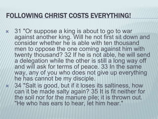 FOLLOWING CHRIST COSTS EVERYTHING!
 31 "Or suppose a king is about to go to war
against another king. Will he not first sit down and
consider whether he is able with ten thousand
men to oppose the one coming against him with
twenty thousand? 32 If he is not able, he will send
a delegation while the other is still a long way off
and will ask for terms of peace. 33 In the same
way, any of you who does not give up everything
he has cannot be my disciple.
 34 "Salt is good, but if it loses its saltiness, how
can it be made salty again? 35 It is fit neither for
the soil nor for the manure pile; it is thrown out.
"He who has ears to hear, let him hear."
 