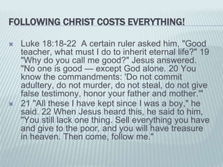 FOLLOWING CHRIST COSTS EVERYTHING!
 Luke 18:18-22 A certain ruler asked him, "Good
teacher, what must I do to inherit eternal life?" 19
"Why do you call me good?" Jesus answered.
"No one is good — except God alone. 20 You
know the commandments: 'Do not commit
adultery, do not murder, do not steal, do not give
false testimony, honor your father and mother.'"
 21 "All these I have kept since I was a boy," he
said. 22 When Jesus heard this, he said to him,
"You still lack one thing. Sell everything you have
and give to the poor, and you will have treasure
in heaven. Then come, follow me."
 