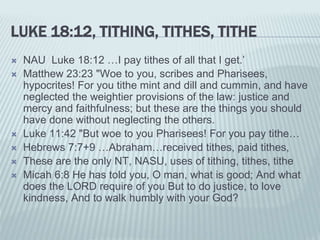 LUKE 18:12, TITHING, TITHES, TITHE
 NAU Luke 18:12 …I pay tithes of all that I get.’
 Matthew 23:23 "Woe to you, scribes and Pharisees,
hypocrites! For you tithe mint and dill and cummin, and have
neglected the weightier provisions of the law: justice and
mercy and faithfulness; but these are the things you should
have done without neglecting the others.
 Luke 11:42 "But woe to you Pharisees! For you pay tithe…
 Hebrews 7:7+9 …Abraham…received tithes, paid tithes,
 These are the only NT, NASU, uses of tithing, tithes, tithe
 Micah 6:8 He has told you, O man, what is good; And what
does the LORD require of you But to do justice, to love
kindness, And to walk humbly with your God?
 
