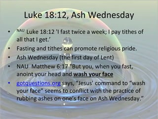 Luke 18:12, Ash Wednesday
• NAU Luke 18:12 'I fast twice a week; I pay tithes of
all that I get.’
• Fasting and tithes can promote religious pride.
• Ash Wednesday (the first day of Lent)
• NAU Matthew 6:17 "But you, when you fast,
anoint your head and wash your face
• gotquestions.org says, “Jesus’ command to “wash
your face” seems to conflict with the practice of
rubbing ashes on one’s face on Ash Wednesday.”
27
 