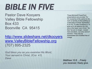 BIBLE IN FIVE
Pastor Dave Kooyers
Valley Bible Fellowship
Box 433
Boonville CA 95415
http://www.slideshare.net/dkooyers
www.ValleyBibleFellowship.org
(707) 895-2325
God bless you as you examine His Word,
Your servant in Christ, 2Cor. 4:5,
Dave
Matthew 10:8 …Freely
you received, freely give.
These Microsoft PowerPoint
presentations are provided "for
the equipping of the saints for the
work of service, to the building up
of the body of Christ" (Ephesians
4:12-15). To help Christians to "to
grow up in all aspects into Him
who is the head, even Christ." So
that "we are no longer...tossed
here and there...by every wind of
doctrine." They may be
downloaded and modified free of
charge.
 