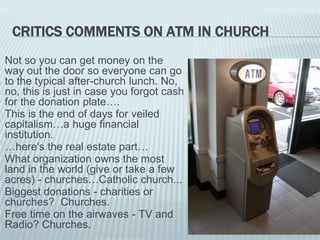 CRITICS COMMENTS ON ATM IN CHURCH
Not so you can get money on the
way out the door so everyone can go
to the typical after-church lunch. No,
no, this is just in case you forgot cash
for the donation plate….
This is the end of days for veiled
capitalism…a huge financial
institution.
…here's the real estate part…
What organization owns the most
land in the world (give or take a few
acres) - churches…Catholic church...
Biggest donations - charities or
churches? Churches.
Free time on the airwaves - TV and
Radio? Churches.
 