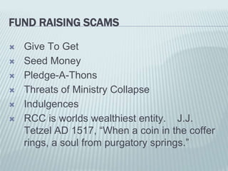 FUND RAISING SCAMS
 Give To Get
 Seed Money
 Pledge-A-Thons
 Threats of Ministry Collapse
 Indulgences
 RCC is worlds wealthiest entity. J.J.
Tetzel AD 1517, “When a coin in the coffer
rings, a soul from purgatory springs.”
 