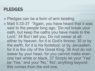 PLEDGES
 Pledges can be a form of arm twisting.
 Matt 5:33-37 "Again, you have heard that it was
said to the people long ago, 'Do not break your
oath, but keep the oaths you have made to the
Lord.' 34 But I tell you, Do not swear at all:
either by heaven, for it is God's throne; 35 or by
the earth, for it is his footstool; or by Jerusalem,
for it is the city of the Great King. 36 And do not
swear by your head, for you cannot make even
one hair white or black. 37 Simply let your 'Yes'
be 'Yes,' and your 'No,' 'No'; anything beyond
this comes from the evil one.
 