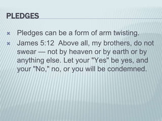 PLEDGES
 Pledges can be a form of arm twisting.
 James 5:12 Above all, my brothers, do not
swear — not by heaven or by earth or by
anything else. Let your "Yes" be yes, and
your "No," no, or you will be condemned.
 