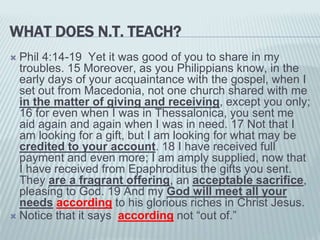 WHAT DOES N.T. TEACH?
 Phil 4:14-19 Yet it was good of you to share in my
troubles. 15 Moreover, as you Philippians know, in the
early days of your acquaintance with the gospel, when I
set out from Macedonia, not one church shared with me
in the matter of giving and receiving, except you only;
16 for even when I was in Thessalonica, you sent me
aid again and again when I was in need. 17 Not that I
am looking for a gift, but I am looking for what may be
credited to your account. 18 I have received full
payment and even more; I am amply supplied, now that
I have received from Epaphroditus the gifts you sent.
They are a fragrant offering, an acceptable sacrifice,
pleasing to God. 19 And my God will meet all your
needs according to his glorious riches in Christ Jesus.
 Notice that it says according not “out of.”
 