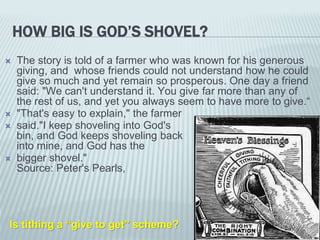  The story is told of a farmer who was known for his generous
giving, and whose friends could not understand how he could
give so much and yet remain so prosperous. One day a friend
said: "We can't understand it. You give far more than any of
the rest of us, and yet you always seem to have more to give.“
 "That's easy to explain," the farmer
 said."I keep shoveling into God's
bin, and God keeps shoveling back
into mine, and God has the
 bigger shovel."
Source: Peter's Pearls,
HOW BIG IS GOD’S SHOVEL?
Is tithing a “give to get” scheme?
 