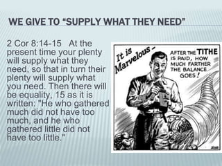 WE GIVE TO “SUPPLY WHAT THEY NEED”
2 Cor 8:14-15 At the
present time your plenty
will supply what they
need, so that in turn their
plenty will supply what
you need. Then there will
be equality, 15 as it is
written: "He who gathered
much did not have too
much, and he who
gathered little did not
have too little."
 